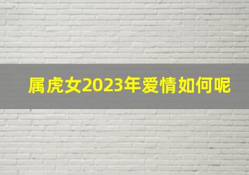 属虎女2023年爱情如何呢,属虎女人2023年运势如何