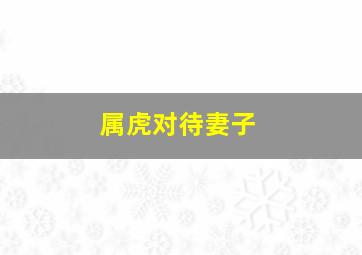 属虎对待妻子,属虎对待妻子的婚姻