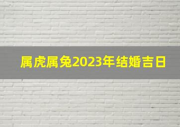 属虎属兔2023年结婚吉日,黄历吉日大全2023年8月属虎人最佳订婚日期查询