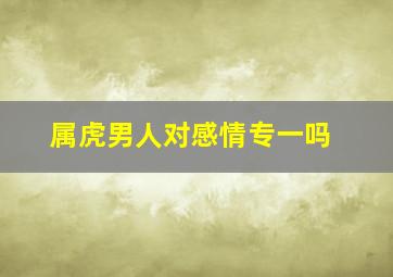 属虎男人对感情专一吗,属虎男对感情专一吗