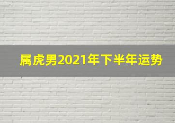 属虎男2021年下半年运势,属虎人2021年下半年运势男