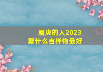 属虎的人2023戴什么吉祥物最好,2022年虎人的全年运势如何