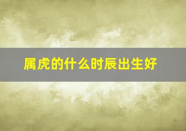 属虎的什么时辰出生好,属虎什么时辰出生最好