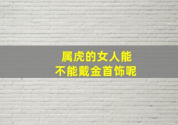 属虎的女人能不能戴金首饰呢,属虎女人戴金首饰好吗金饰品助运势佳