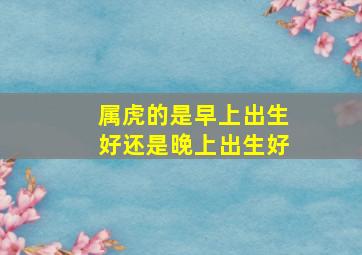 属虎的是早上出生好还是晚上出生好,早上虎好还是晚上虎好出生命带福星受人尊敬