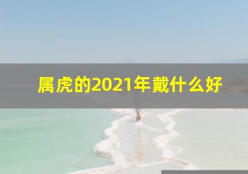 属虎的2021年戴什么好,属虎的2021年戴什么最好