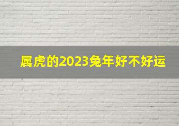 属虎的2023兔年好不好运,2023兔年属虎女1986运势怎么样