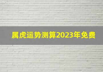 属虎运势测算2023年免费,2023年虎男运势如何