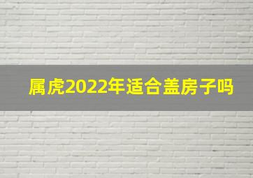 属虎2022年适合盖房子吗,属虎2022可以入宅吗什么日子入住新房最佳