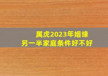 属虎2023年姻缘另一半家庭条件好不好,98年属虎2023年有姻缘吗