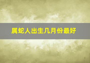 属蛇人出生几月份最好,属蛇的几月出生最好命