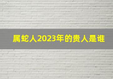 属蛇人2023年的贵人是谁,2023猴的最佳三个贵人