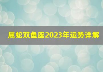 属蛇双鱼座2023年运势详解,属蛇人2023年每月运势及运程详解