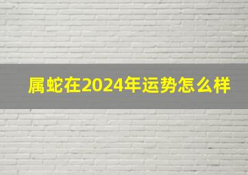 属蛇在2024年运势怎么样,属蛇2024年的运程