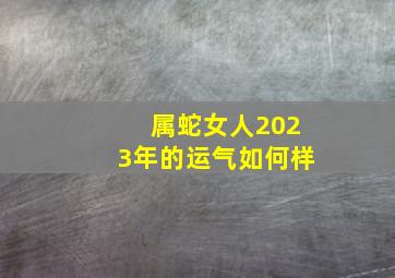 属蛇女人2023年的运气如何样,生肖属蛇的女人财运怎么样2023年癸水正官透出财运提升