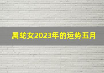 属蛇女2023年的运势五月,生肖蛇运势2023年运程