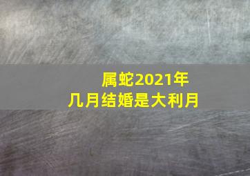 属蛇2021年几月结婚是大利月,2021年生肖蛇结婚吉利吗几月嫁娶最吉利