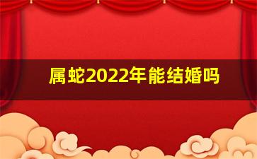 属蛇2022年能结婚吗,属蛇人2022年结婚好不好属蛇人2022年感情运势