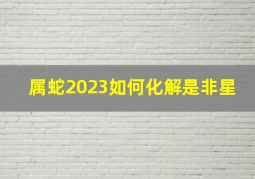 属蛇2023如何化解是非星,属蛇人在2023年的运势如何