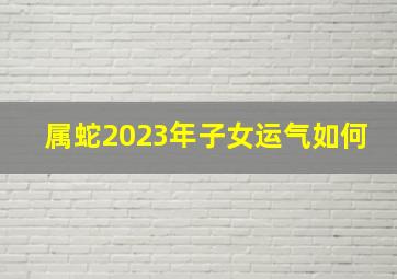 属蛇2023年子女运气如何,2023年属蛇的运势和财运怎么样