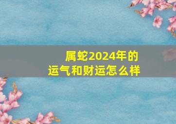 属蛇2024年的运气和财运怎么样,2023年属蛇的人运势如何