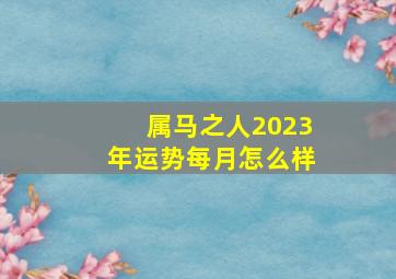 属马之人2023年运势每月怎么样,1990属马2023年的运势及运程