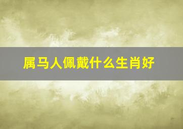 属马人佩戴什么生肖好,属马的佩戴什么生肖最适合