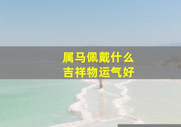 属马佩戴什么吉祥物运气好,属马佩戴什么招财转运