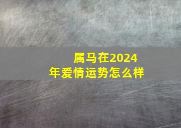 属马在2024年爱情运势怎么样,属马人2024年