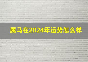 属马在2024年运势怎么样,属马在2024年运势怎么样女