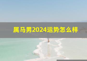 属马男2024运势怎么样,属马2024年运势及运程详解每月