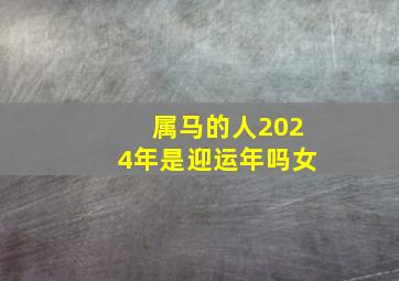 属马的人2024年是迎运年吗女,属马的人2024年是迎运年吗女人