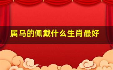 属马的佩戴什么生肖最好,属马的佩戴什么生肖最适合