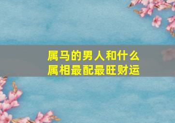 属马的男人和什么属相最配最旺财运,属马的男人和哪个属相最配