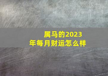 属马的2023年每月财运怎么样,属马在2023年运势（属马2023年运势及运程详解每月）