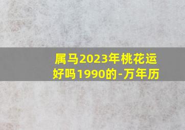 属马2023年桃花运好吗1990的-万年历,90年属马男2023年运势婚姻在2023年可以结婚吗