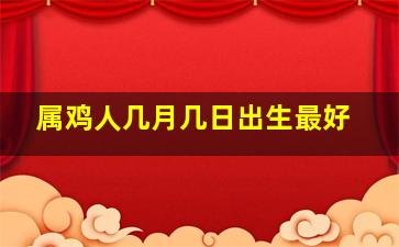 属鸡人几月几日出生最好,属鸡几月出生最好