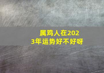 属鸡人在2023年运势好不好呀,2023年什么是鸡犯2023年鸡人运势如何