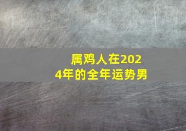 属鸡人在2024年的全年运势男,属鸡2024年运势及运程