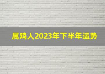 属鸡人2023年下半年运势,属鸡人2023年下半年运势及运程及婚姻