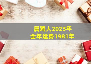 属鸡人2023年全年运势1981年,1981年属鸡2023年运势及运程每月运程42岁生肖鸡2023年每月运势详解