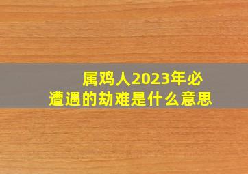 属鸡人2023年必遭遇的劫难是什么意思,为什么属鸡的人年年犯太岁属鸡一生三大劫难