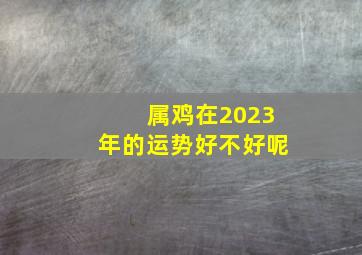 属鸡在2023年的运势好不好呢,2023年属鸡的运势如何