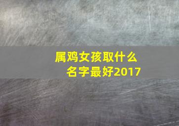 属鸡女孩取什么名字最好2017,属鸡女孩取什么名字最好2017年的