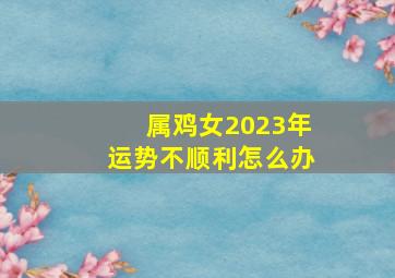 属鸡女2023年运势不顺利怎么办,属鸡人2023年运势如何