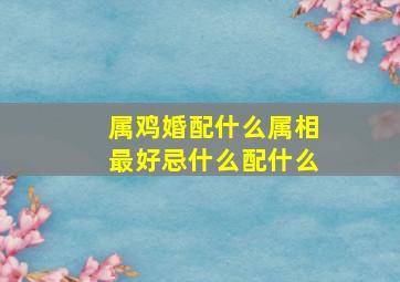 属鸡婚配什么属相最好忌什么配什么,属鸡婚配什么属相不好