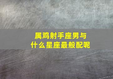 属鸡射手座男与什么星座最般配呢,属鸡的射手男对感情专一吗