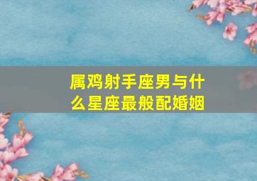 属鸡射手座男与什么星座最般配婚姻,属鸡的射手男对感情专一吗