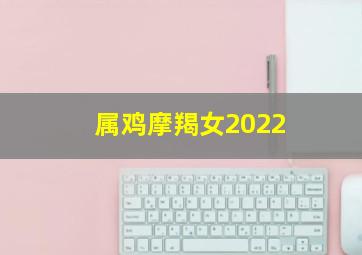 属鸡摩羯女2022,2022年摩羯座女全年运势