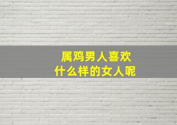 属鸡男人喜欢什么样的女人呢,属鸡男喜欢撒娇的女人吗